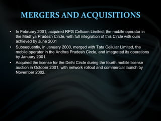 MERGERS AND ACQUISITIONSIn February 2001, acquired RPG Cellcom Limited, the mobile operator in the Madhya Pradesh Circle, with full integration of this Circle with ours achieved by June 2001 Subsequently, in January 2000, merged with Tata Cellular Limited, the mobile operator in the Andhra Pradesh Circle, and integrated its operations by January 2001.Acquired the license for the Delhi Circle during the fourth mobile license auction in October 2001, with network rollout and commercial launch by November 2002.  