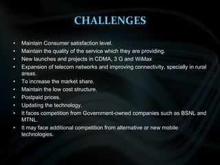 CHALLENGESMaintain Consumer satisfaction level.Maintain the quality of the service which they are providing.New launches and projects in CDMA, 3 G and WiMaxExpansion of telecom networks and improving connectivity, specially in rural areas.To increase the market share.Maintain the low cost structure.Postpaid prices.Updating the technology.It faces competition from Government-owned companies such as BSNL and MTNL.It may face additional competition from alternative or new mobile technologies.