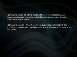 Company’s Vision: To be the most customer-focused mobile service brand, continuously innovating to help liberate our customers from the shackles of time & space.Company’s Mission : We will delight our customers while meeting their individual communication needs time anywhere. We survive because of our customers.