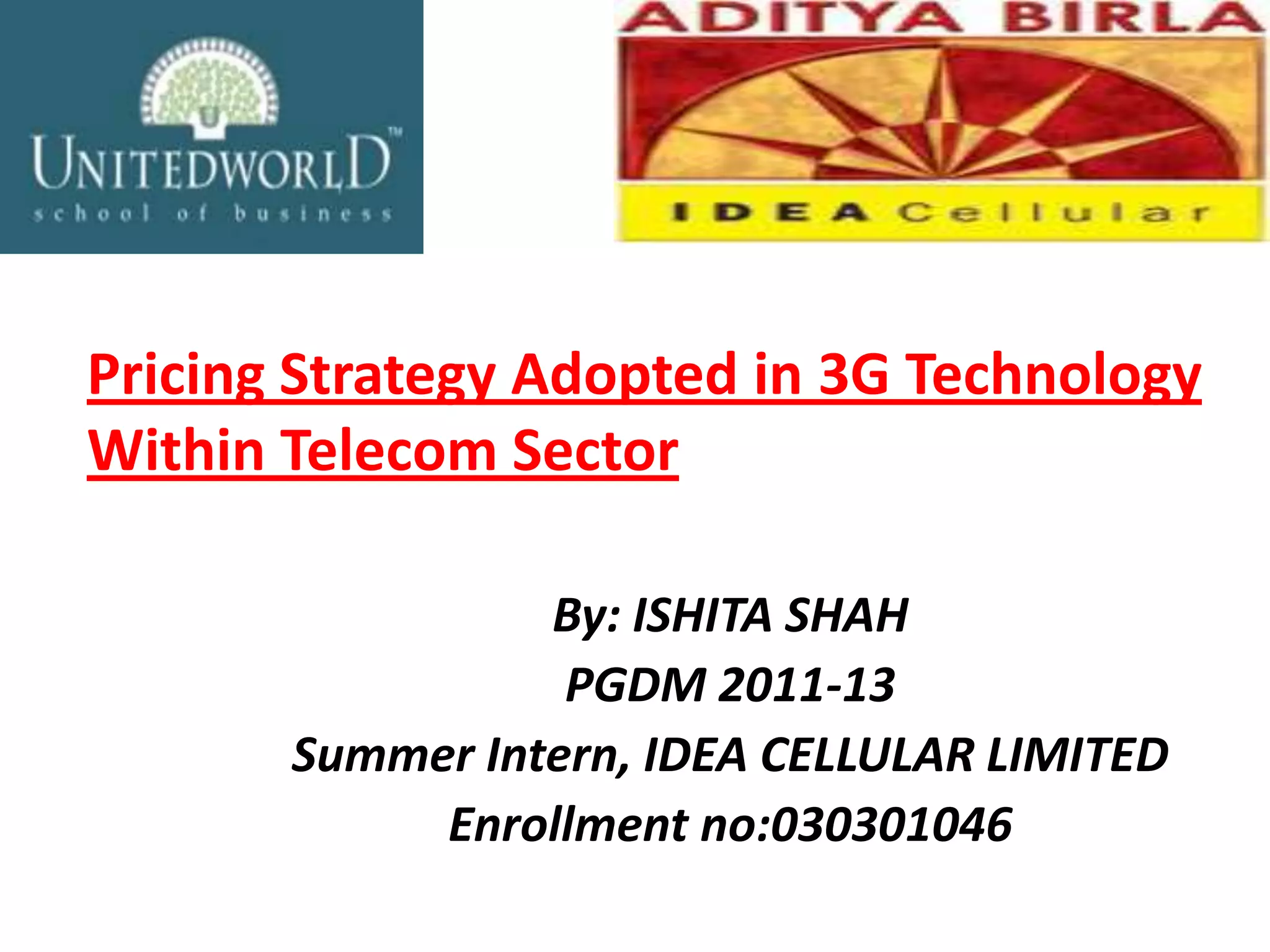 Pricing Strategy Adopted in 3G Technology
Within Telecom Sector

                 By: ISHITA SHAH
                  PGDM 2011-13
       Summer Intern, IDEA CELLULAR LIMITED
            Enrollment no:030301046
 