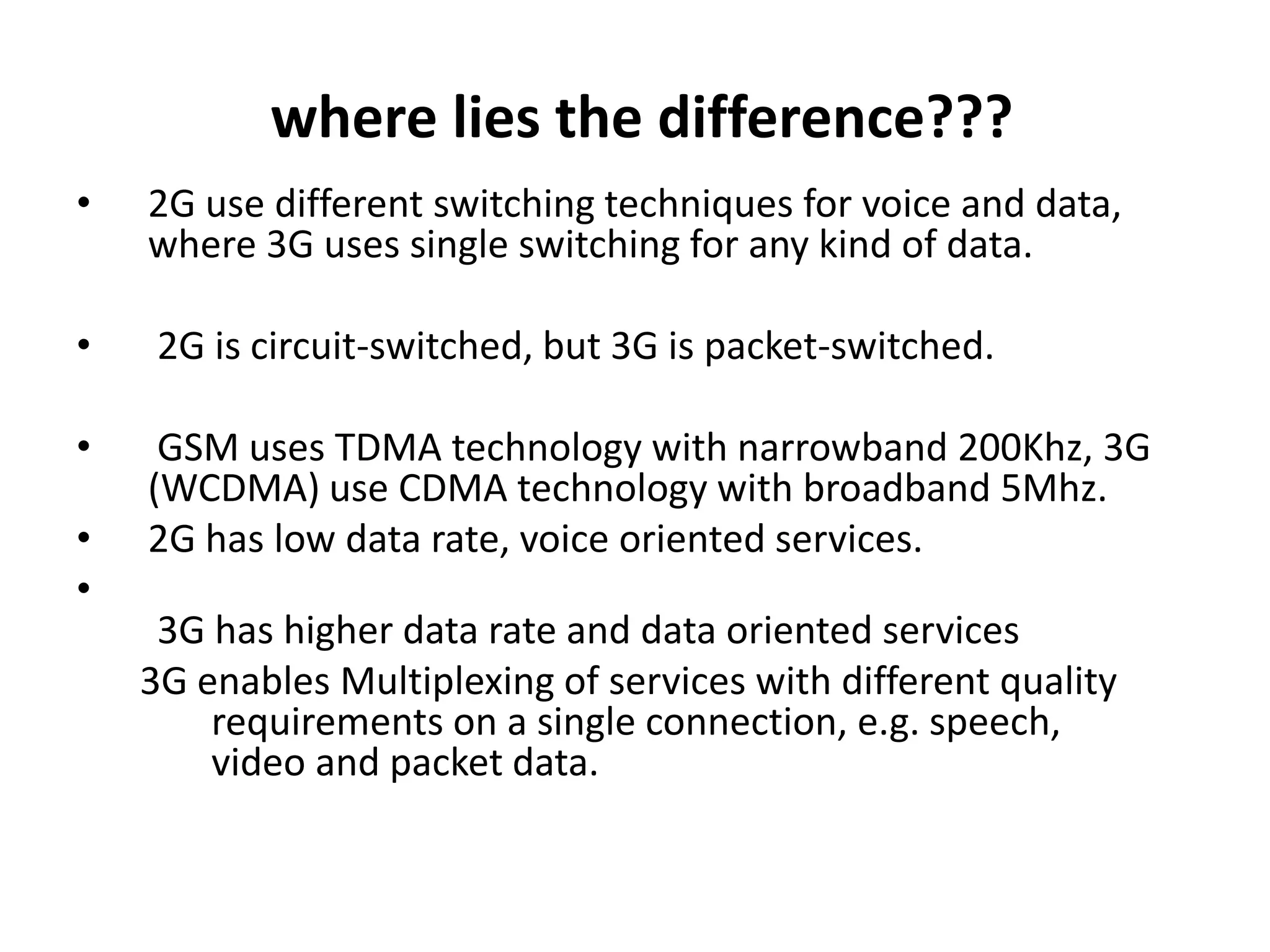 where lies the difference???
•   2G use different switching techniques for voice and data,
    where 3G uses single switching for any kind of data.

•    2G is circuit-switched, but 3G is packet-switched.

•    GSM uses TDMA technology with narrowband 200Khz, 3G
    (WCDMA) use CDMA technology with broadband 5Mhz.
•   2G has low data rate, voice oriented services.
•
     3G has higher data rate and data oriented services
    3G enables Multiplexing of services with different quality
        requirements on a single connection, e.g. speech,
        video and packet data.
 