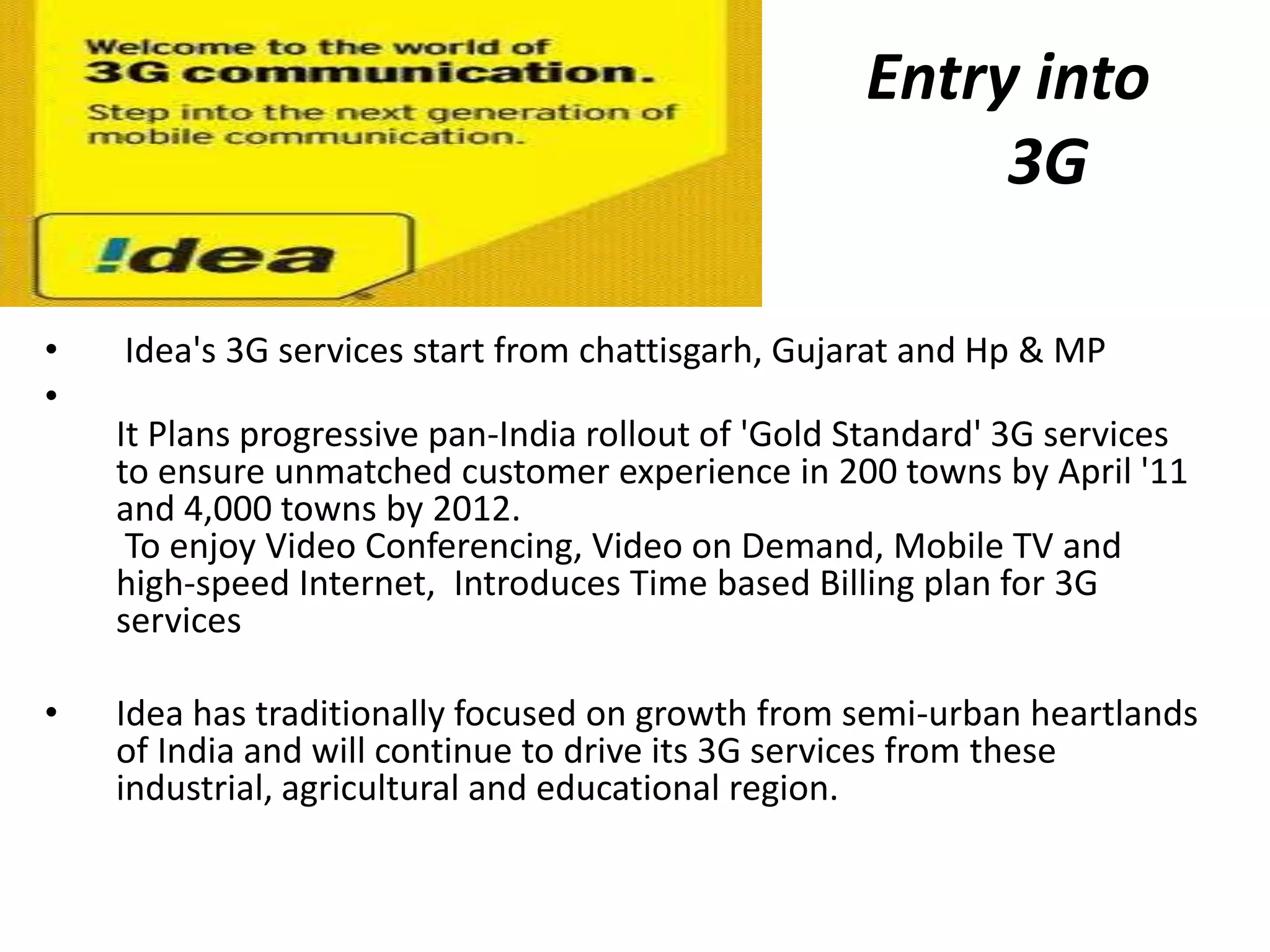 Entry into
        3G                                               3G

•   Idea's 3G services start from chattisgarh, Gujarat and Hp & MP
•
    It Plans progressive pan-India rollout of 'Gold Standard' 3G services
    to ensure unmatched customer experience in 200 towns by April '11
    and 4,000 towns by 2012.
     To enjoy Video Conferencing, Video on Demand, Mobile TV and
    high-speed Internet, Introduces Time based Billing plan for 3G
    services

•   Idea has traditionally focused on growth from semi-urban heartlands
    of India and will continue to drive its 3G services from these
    industrial, agricultural and educational region.
 