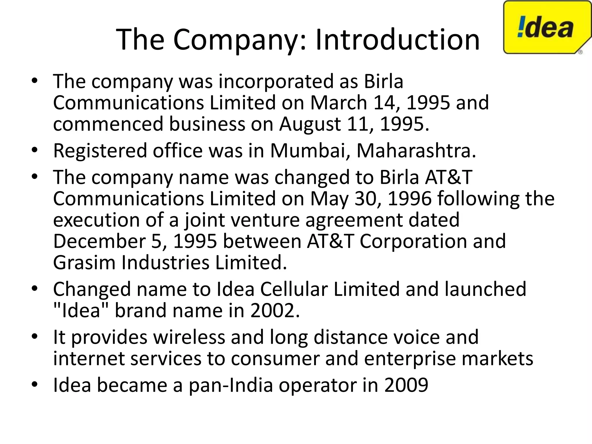 The Company: Introduction
• The company was incorporated as Birla
  Communications Limited on March 14, 1995 and
  commenced business on August 11, 1995.
• Registered office was in Mumbai, Maharashtra.
• The company name was changed to Birla AT&T
  Communications Limited on May 30, 1996 following the
  execution of a joint venture agreement dated
  December 5, 1995 between AT&T Corporation and
  Grasim Industries Limited.
• Changed name to Idea Cellular Limited and launched
  "Idea" brand name in 2002.
• It provides wireless and long distance voice and
  internet services to consumer and enterprise markets
• Idea became a pan-India operator in 2009
 