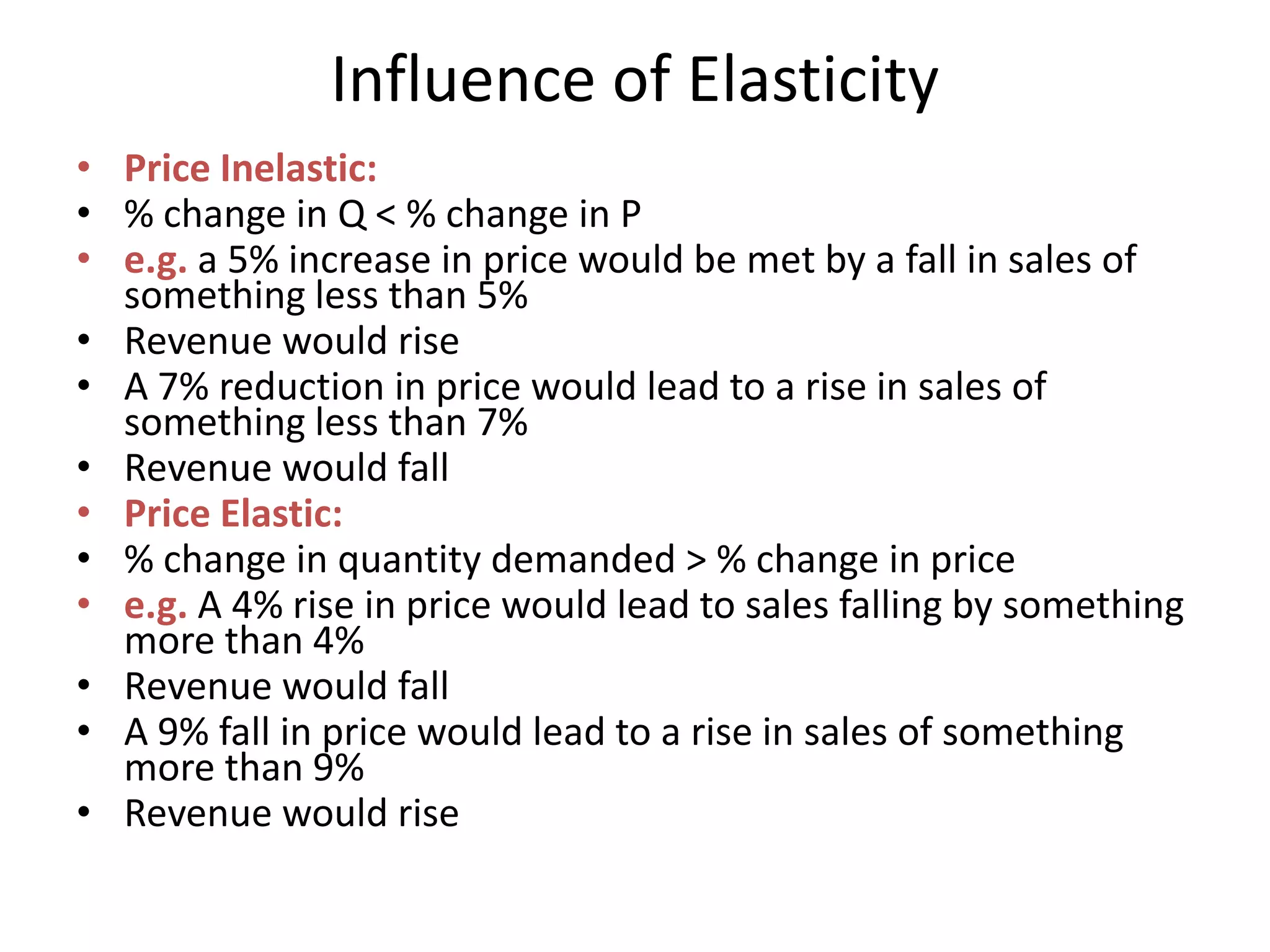 Influence of Elasticity
• Price Inelastic:
• % change in Q < % change in P
• e.g. a 5% increase in price would be met by a fall in sales of
  something less than 5%
• Revenue would rise
• A 7% reduction in price would lead to a rise in sales of
  something less than 7%
• Revenue would fall
• Price Elastic:
• % change in quantity demanded > % change in price
• e.g. A 4% rise in price would lead to sales falling by something
  more than 4%
• Revenue would fall
• A 9% fall in price would lead to a rise in sales of something
  more than 9%
• Revenue would rise
 
