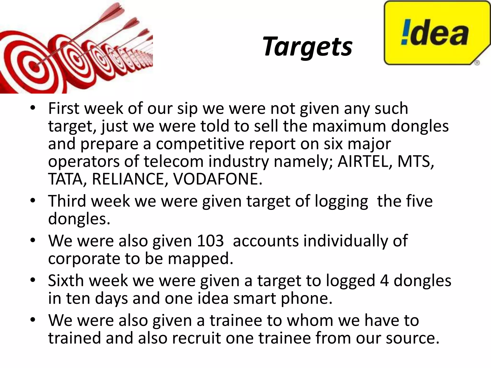 Targets
• First week of our sip we were not given any such
  target, just we were told to sell the maximum dongles
  and prepare a competitive report on six major
  operators of telecom industry namely; AIRTEL, MTS,
  TATA, RELIANCE, VODAFONE.
• Third week we were given target of logging the five
  dongles.
• We were also given 103 accounts individually of
  corporate to be mapped.
• Sixth week we were given a target to logged 4 dongles
  in ten days and one idea smart phone.
• We were also given a trainee to whom we have to
  trained and also recruit one trainee from our source.
 