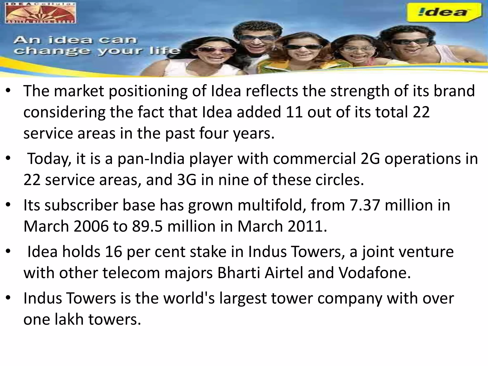 • The market positioning of Idea reflects the strength of its brand
  considering the fact that Idea added 11 out of its total 22
  service areas in the past four years.
• Today, it is a pan-India player with commercial 2G operations in
  22 service areas, and 3G in nine of these circles.
• Its subscriber base has grown multifold, from 7.37 million in
  March 2006 to 89.5 million in March 2011.
• Idea holds 16 per cent stake in Indus Towers, a joint venture
  with other telecom majors Bharti Airtel and Vodafone.
• Indus Towers is the world's largest tower company with over
  one lakh towers.
 