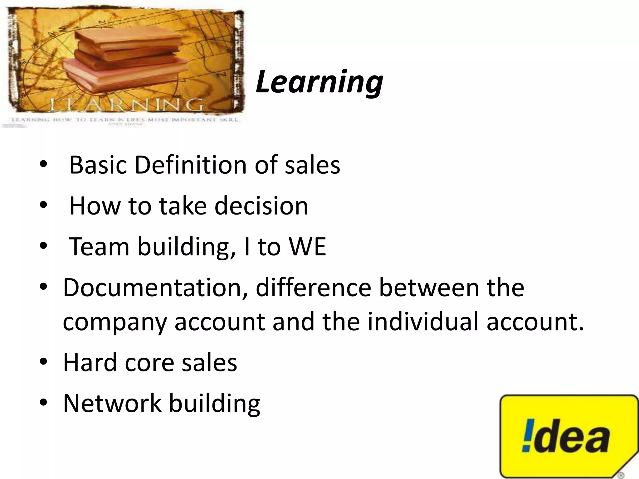 Learning

•  Basic Definition of sales
•  How to take decision
•  Team building, I to WE
• Documentation, difference between the
  company account and the individual account.
• Hard core sales
• Network building
 
