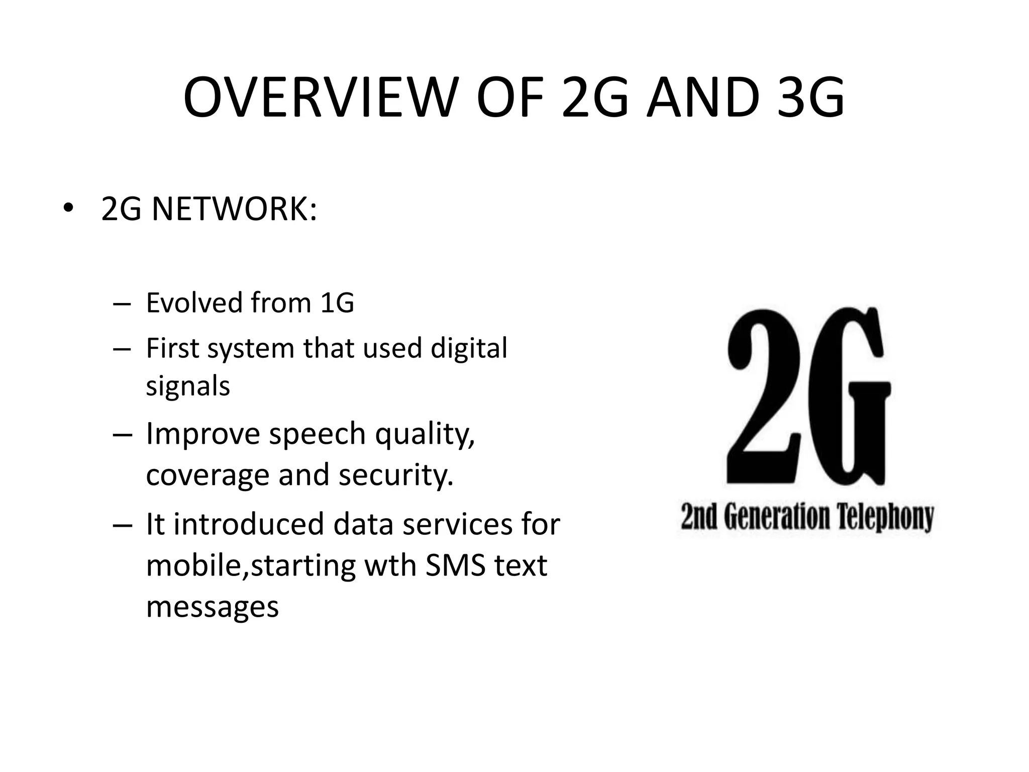 OVERVIEW OF 2G AND 3G
• 2G NETWORK:

  – Evolved from 1G
  – First system that used digital
    signals
  – Improve speech quality,
    coverage and security.
  – It introduced data services for
    mobile,starting wth SMS text
    messages
 