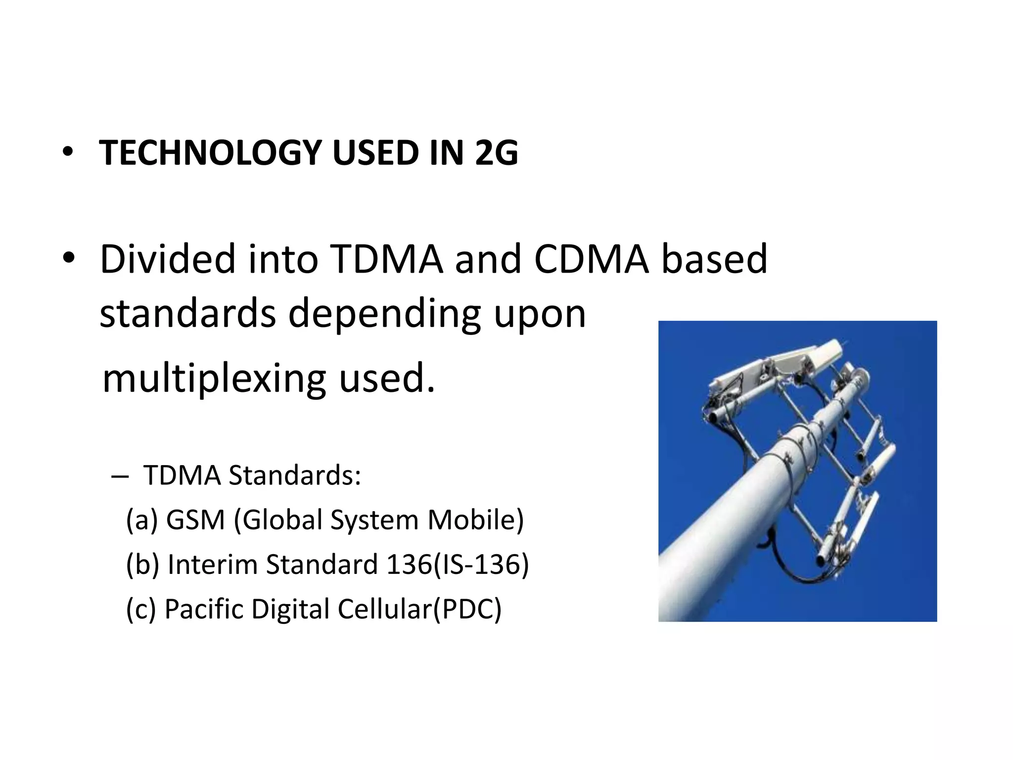 • TECHNOLOGY USED IN 2G

• Divided into TDMA and CDMA based
  standards depending upon
  multiplexing used.

  – TDMA Standards:
   (a) GSM (Global System Mobile)
   (b) Interim Standard 136(IS-136)
   (c) Pacific Digital Cellular(PDC)
 