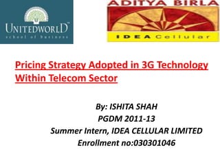 Pricing Strategy Adopted in 3G Technology
Within Telecom Sector

                 By: ISHITA SHAH
                  PGDM 2011-13
       Summer Intern, IDEA CELLULAR LIMITED
            Enrollment no:030301046
 