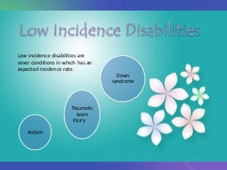 Low incidence disabilities are
sever conditions in which has an
expected incidence rate.
Autism
Traumatic
brain
injury
Down
syndrome
 