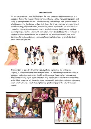 Idea Presentation
For my Pop magazine, I have decided to set the front cover and double page spread as a
sleepover theme. The images will represent them having a pillow fight, eating popcorn and
doing girly things like each other’s hair and makeup. These images have given me an idea of
what to expect in a slumber party. Overall, it shows the girls are having a fun, happy time. I
will be including props like feathers, nail varnish, pillows, popcorn etc. This is to make the
reader feel a sense of excitement and make them fully engaged. I will be using high key
studio lightingand a white screen with no location. I have decided to do this as I believe it is
more professional and will make the images stand out, making the images even more
dominant. For instance, below is examples of existing photo-shoots of female bands on
white screen backgrounds.

The members of ‘Lovestruck’ will have positive facial expressions like smiling and
laughing,to show their cheerfulness and joyfulness. The idea of the girl pop band having a
sleepover makes them even more likeable as it is showing they are a fun, bubbly group.
They will be wearing stylish pyjamas to show they are still able to wear fashionable clothes
and still look gorgeous. It is also giving young teenage girls an inspiration of what pyjamas to
wear, which will have a result of young teenage girls looking up to The Saturdays as role
models.

 