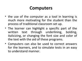 Computers
• the use of the computer as a tool in learning is
much more motivating for the student than the
process of traditional classroom set up.
• The learner can highlight a specific part of the
written text through underlining, bolding,
italicizing, or changing the font size and color of
the text with the aid of these programs.
• Computers can also be used to correct answers
for the learners, and to simulate tests in an easy
to understand manner.
 