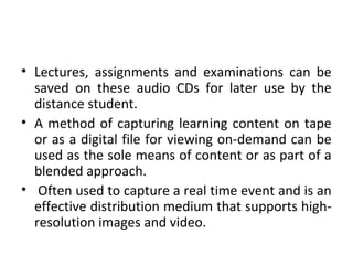 • Lectures, assignments and examinations can be
saved on these audio CDs for later use by the
distance student.
• A method of capturing learning content on tape
or as a digital file for viewing on-demand can be
used as the sole means of content or as part of a
blended approach.
• Often used to capture a real time event and is an
effective distribution medium that supports high-
resolution images and video.
 