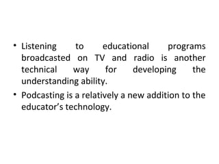 • Listening to educational programs
broadcasted on TV and radio is another
technical way for developing the
understanding ability.
• Podcasting is a relatively a new addition to the
educator’s technology.
 