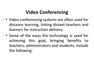 Video Conferencing
• Video conferencing systems are often used for
distance learning, linking distant teachers and
learners for instruction delivery.
• Some of the ways the technology is used for
achieving this goal, bringing benefits to
teachers, administrators and students, include
the following:
 