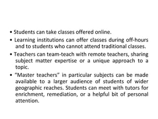 • Students can take classes offered online.
• Learning institutions can offer classes during off-hours
and to students who cannot attend traditional classes.
• Teachers can team-teach with remote teachers, sharing
subject matter expertise or a unique approach to a
topic.
• “Master teachers” in particular subjects can be made
available to a larger audience of students of wider
geographic reaches. Students can meet with tutors for
enrichment, remediation, or a helpful bit of personal
attention.
 