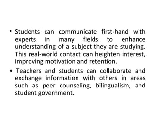 • Students can communicate first-hand with
experts in many fields to enhance
understanding of a subject they are studying.
This real-world contact can heighten interest,
improving motivation and retention.
• Teachers and students can collaborate and
exchange information with others in areas
such as peer counseling, bilingualism, and
student government.
 