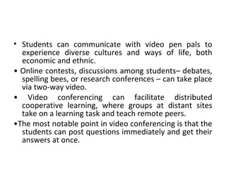 • Students can communicate with video pen pals to
experience diverse cultures and ways of life, both
economic and ethnic.
• Online contests, discussions among students– debates,
spelling bees, or research conferences – can take place
via two-way video.
• Video conferencing can facilitate distributed
cooperative learning, where groups at distant sites
take on a learning task and teach remote peers.
•The most notable point in video conferencing is that the
students can post questions immediately and get their
answers at once.
 
