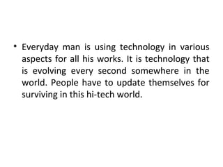 • Everyday man is using technology in various
aspects for all his works. It is technology that
is evolving every second somewhere in the
world. People have to update themselves for
surviving in this hi-tech world.
 