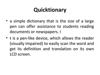 Quicktionary
• a simple dictionary that is the size of a large
pen can offer assistance to students reading
documents or newspapers. I
• t is a pen-like device, which allows the reader
(visually impaired) to easily scan the word and
get its definition and translation on its own
LCD screen.
 