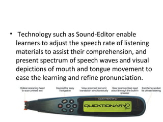• Technology such as Sound-Editor enable
learners to adjust the speech rate of listening
materials to assist their comprehension, and
present spectrum of speech waves and visual
depictions of mouth and tongue movement to
ease the learning and refine pronunciation.
 