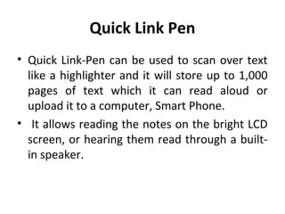 Quick Link Pen
• Quick Link-Pen can be used to scan over text
like a highlighter and it will store up to 1,000
pages of text which it can read aloud or
upload it to a computer, Smart Phone.
• It allows reading the notes on the bright LCD
screen, or hearing them read through a built-
in speaker.
 