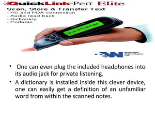 • One can even plug the included headphones into
its audio jack for private listening.
• A dictionary is installed inside this clever device,
one can easily get a definition of an unfamiliar
word from within the scanned notes.
 
