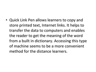 • Quick Link Pen allows learners to copy and
store printed text, Internet links. It helps to
transfer the data to computers and enables
the reader to get the meaning of the word
from a built in dictionary. Accessing this type
of machine seems to be a more convenient
method for the distance learners.
 