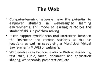The Web
• Computer-learning networks have the potential to
empower students in well-designed learning
environments. This mode of learning reinforces the
students' skills in problem solving.
• It can support synchronous oral interaction between
the instructor and remote students at multiple
locations as well as supporting a Multi-User Virtual
Environment (MUVE) or webinars.
• Web enables synchronous audio or Web conferencing,
text chat, audio, video, document and application
sharing, whiteboards, presentations, etc.
 