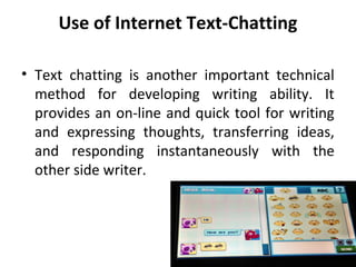 Use of Internet Text-Chatting
• Text chatting is another important technical
method for developing writing ability. It
provides an on-line and quick tool for writing
and expressing thoughts, transferring ideas,
and responding instantaneously with the
other side writer.
 