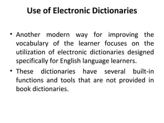 Use of Electronic Dictionaries
• Another modern way for improving the
vocabulary of the learner focuses on the
utilization of electronic dictionaries designed
specifically for English language learners.
• These dictionaries have several built-in
functions and tools that are not provided in
book dictionaries.
 