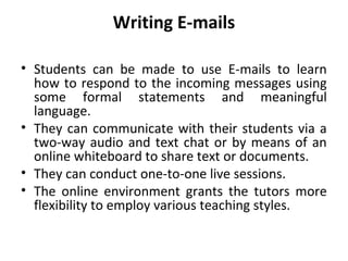Writing E-mails
• Students can be made to use E-mails to learn
how to respond to the incoming messages using
some formal statements and meaningful
language.
• They can communicate with their students via a
two-way audio and text chat or by means of an
online whiteboard to share text or documents.
• They can conduct one-to-one live sessions.
• The online environment grants the tutors more
flexibility to employ various teaching styles.
 