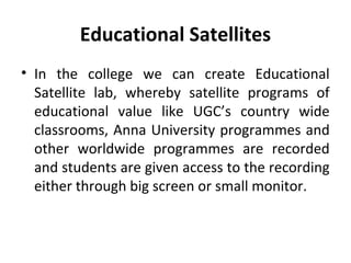 Educational Satellites
• In the college we can create Educational
Satellite lab, whereby satellite programs of
educational value like UGC’s country wide
classrooms, Anna University programmes and
other worldwide programmes are recorded
and students are given access to the recording
either through big screen or small monitor.
 
