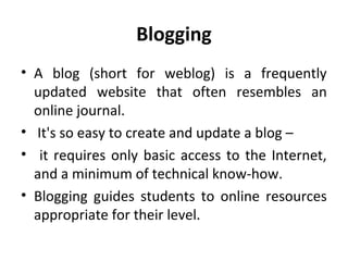 Blogging
• A blog (short for weblog) is a frequently
updated website that often resembles an
online journal.
• It's so easy to create and update a blog –
• it requires only basic access to the Internet,
and a minimum of technical know-how.
• Blogging guides students to online resources
appropriate for their level.
 
