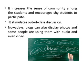 • It increases the sense of community among
the students and encourages shy students to
participate.
• It stimulates out-of-class discussion.
• Nowadays, blogs can also display photos and
some people are using them with audio and
even video.
 