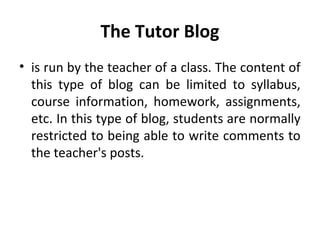 The Tutor Blog
• is run by the teacher of a class. The content of
this type of blog can be limited to syllabus,
course information, homework, assignments,
etc. In this type of blog, students are normally
restricted to being able to write comments to
the teacher's posts.
 