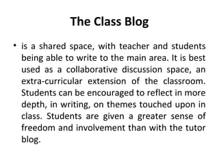 The Class Blog
• is a shared space, with teacher and students
being able to write to the main area. It is best
used as a collaborative discussion space, an
extra-curricular extension of the classroom.
Students can be encouraged to reflect in more
depth, in writing, on themes touched upon in
class. Students are given a greater sense of
freedom and involvement than with the tutor
blog.
 