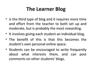 The Learner Blog
• is the third type of blog and it requires more time
and effort from the teacher to both set up and
moderate, but is probably the most rewarding.
• It involves giving each student an individual blog.
• The benefit of this is that this becomes the
student's own personal online space.
• Students can be encouraged to write frequently
about what interests them, and can post
comments on other students' blogs.
 