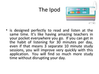 The Ipod
• is designed perfectly to read and listen at the
same time. It’s like having amazing teachers in
your pocket everywhere you go. If you can get in
the habit of listening for 30 minutes per day,
even if that means 3 separate 10 minute study
sessions, you will improve very quickly with this
application. You will find so much more study
time without disrupting your day.
 