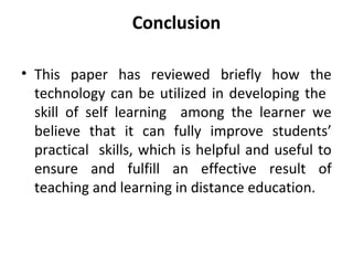 Conclusion
• This paper has reviewed briefly how the
technology can be utilized in developing the
skill of self learning among the learner we
believe that it can fully improve students’
practical skills, which is helpful and useful to
ensure and fulfill an effective result of
teaching and learning in distance education.
 