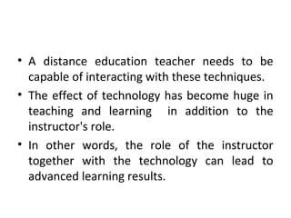 • A distance education teacher needs to be
capable of interacting with these techniques.
• The effect of technology has become huge in
teaching and learning in addition to the
instructor's role.
• In other words, the role of the instructor
together with the technology can lead to
advanced learning results.
 