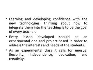 • Learning and developing confidence with the
new technologies, thinking about how to
integrate them into the teaching is to be the goal
of every teacher.
• Every lesson developed should be an
experimental one and project-based in order to
address the interests and needs of the students.
• As an experimental class it calls for unusual
flexibility, independence, dedication, and
creativity.
 