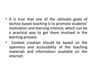 • It is true that one of the ultimate goals of
techno based teaching is to promote students’
motivation and learning interest, which can be
a practical way to get them involved in the
learning process.
• Context creation should be based on the
openness and accessibility of the teaching
materials and information available on the
internet.
 
