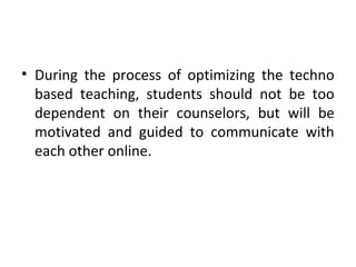 • During the process of optimizing the techno
based teaching, students should not be too
dependent on their counselors, but will be
motivated and guided to communicate with
each other online.
 