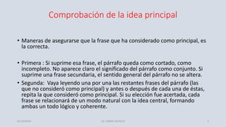 Comprobación de la idea principal
• Maneras de asegurarse que la frase que ha considerado como principal, es
la correcta.
• Primera : Si suprime esa frase, el párrafo queda como cortado, como
incompleto. No aparece claro el significado del párrafo como conjunto. Si
suprime una frase secundaria, el sentido general del párrafo no se altera.
• Segunda: Vaya leyendo una por una las restantes frases del párrafo (las
que no consideró como principal) y antes o después de cada una de éstas,
repita la que consideró como principal. Si su elección fue acertada, cada
frase se relacionará de un modo natural con la idea central, formando
ambas un todo lógico y coherente.
01/10/2019 LIC. JORGE CASTILLO 3
 