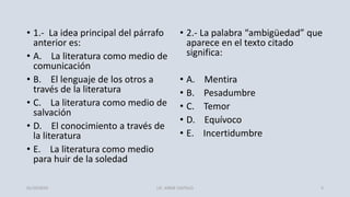 • 1.- La idea principal del párrafo
anterior es:
• A. La literatura como medio de
comunicación
• B. El lenguaje de los otros a
través de la literatura
• C. La literatura como medio de
salvación
• D. El conocimiento a través de
la literatura
• E. La literatura como medio
para huir de la soledad
• 2.- La palabra “ambigüedad” que
aparece en el texto citado
significa:
• A. Mentira
• B. Pesadumbre
• C. Temor
• D. Equívoco
• E. Incertidumbre
01/10/2019 LIC. JORGE CASTILLO 5
 