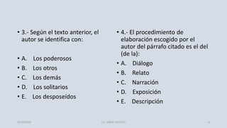 • 3.- Según el texto anterior, el
autor se identifica con:
• A. Los poderosos
• B. Los otros
• C. Los demás
• D. Los solitarios
• E. Los desposeídos
• 4.- El procedimiento de
elaboración escogido por el
autor del párrafo citado es el del
(de la):
• A. Diálogo
• B. Relato
• C. Narración
• D. Exposición
• E. Descripción
01/10/2019 LIC. JORGE CASTILLO 6
 