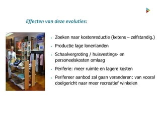  Zoeken naar kostenreductie (ketens – zelfstandig.)
 Productie lage lonenlanden
 Schaalvergroting / huisvestings- en
personeelskosten omlaag
 Periferie: meer ruimte en lagere kosten
 Perifereer aanbod zal gaan veranderen: van vooral
doelgericht naar meer recreatief winkelen
Effecten van deze evoluties:
 