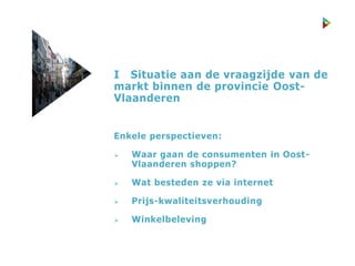 I Situatie aan de vraagzijde van de
markt binnen de provincie Oost-
Vlaanderen
Enkele perspectieven:
 Waar gaan de consumenten in Oost-
Vlaanderen shoppen?
 Wat besteden ze via internet
 Prijs-kwaliteitsverhouding
 Winkelbeleving
 